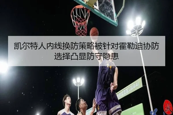 凯尔特人内线换防策略被针对霍勒迪协防选择凸显防守隐患