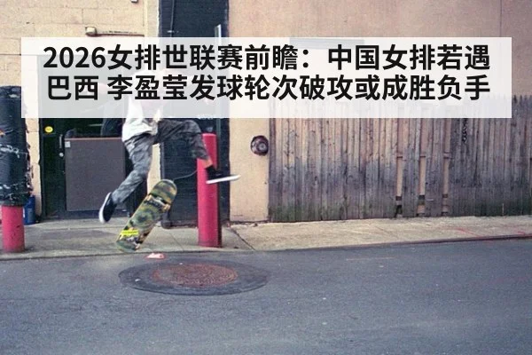 2026女排世联赛前瞻：中国女排若遇巴西 李盈莹发球轮次破攻或成胜负手