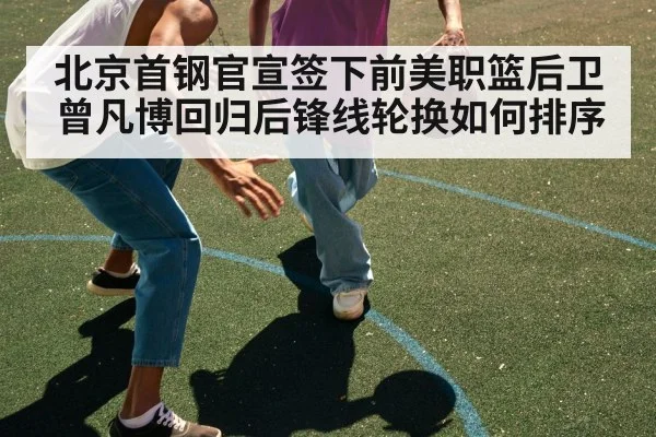 北京首钢官宣签下前美职篮后卫 曾凡博回归后锋线轮换如何排序