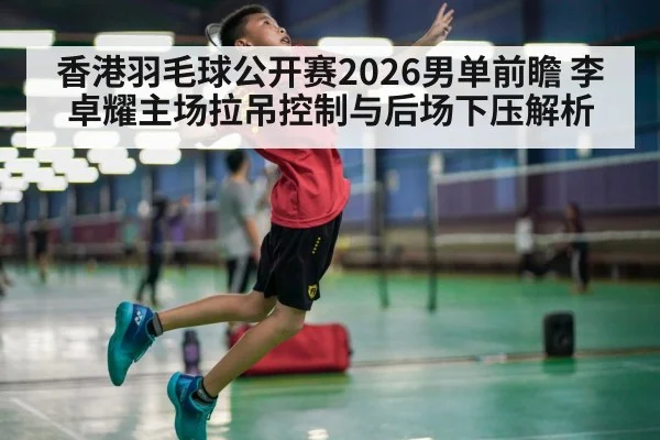 香港羽毛球公开赛2026男单前瞻 李卓耀主场拉吊控制与后场下压解析