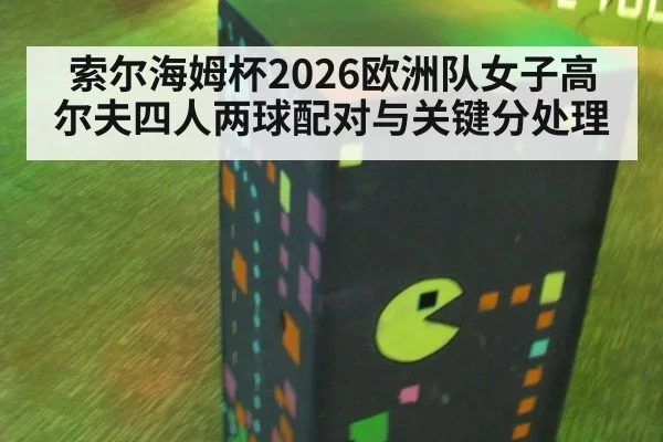 索尔海姆杯2026欧洲队女子高尔夫四人两球配对与关键分处理