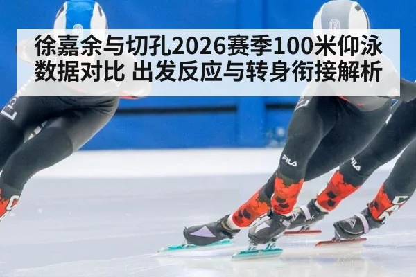 徐嘉余与切孔2026赛季100米仰泳数据对比 出发反应与转身衔接解析